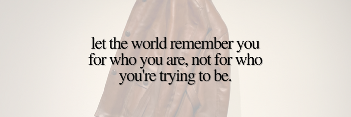 Let the world remember you for who you are, not for who you’re trying to be